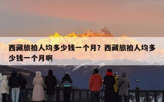 西藏旅拍人均多少钱一个月？西藏旅拍人均多少钱一个月啊