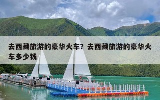 去西藏旅游的豪华火车？去西藏旅游的豪华火车多少钱