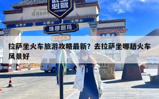 拉萨坐火车旅游攻略最新？去拉萨坐哪趟火车风景好