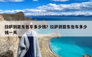 拉萨到亚东包车多少钱？拉萨到亚东包车多少钱一天