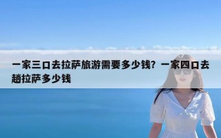 一家三口去拉萨旅游需要多少钱？一家四口去趟拉萨多少钱