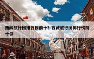 西藏旅行团排行榜前十？西藏旅行团排行榜前十位