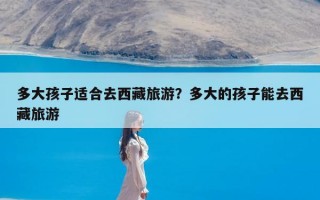 多大孩子适合去西藏旅游？多大的孩子能去西藏旅游