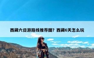 西藏六日游路线推荐图？西藏6天怎么玩