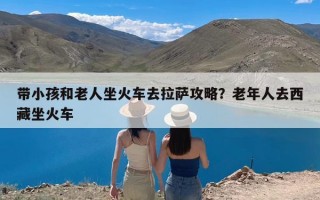 带小孩和老人坐火车去拉萨攻略？老年人去西藏坐火车
