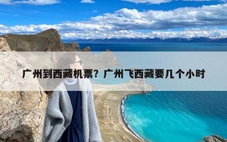 广州到西藏机票？广州飞西藏要几个小时