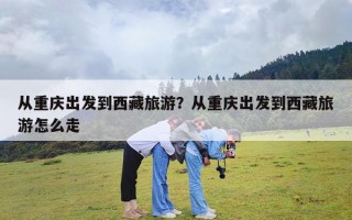 从重庆出发到西藏旅游？从重庆出发到西藏旅游怎么走