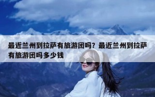 最近兰州到拉萨有旅游团吗？最近兰州到拉萨有旅游团吗多少钱
