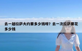 去一趟拉萨大约要多少钱呀？去一次拉萨要花多少钱