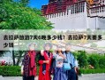 去拉萨旅游7天6晚多少钱？去拉萨7天要多少钱