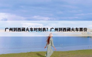 广州到西藏火车时刻表？广州到西藏火车票价
