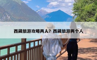 西藏旅游攻略两人？西藏旅游两个人