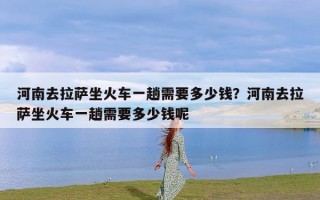 河南去拉萨坐火车一趟需要多少钱？河南去拉萨坐火车一趟需要多少钱呢