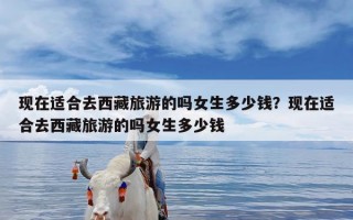现在适合去西藏旅游的吗女生多少钱？现在适合去西藏旅游的吗女生多少钱
