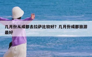 几月份从成都去拉萨比较好？几月份成都旅游最好