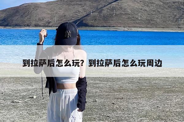 到拉萨后怎么玩?到拉萨后怎么玩周边