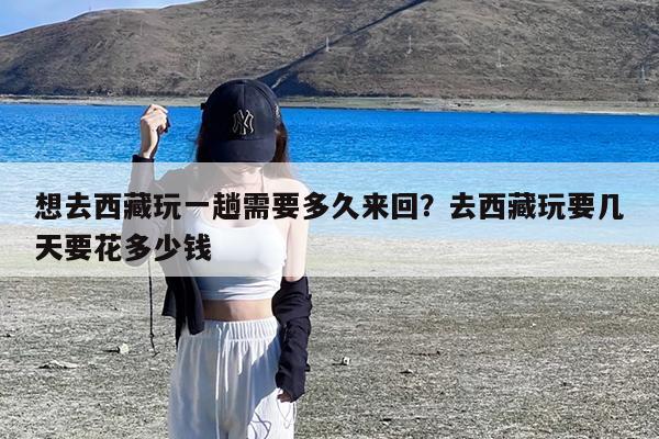 想去西藏玩一趟需要多久来回?去西藏玩要几天要花多少钱
