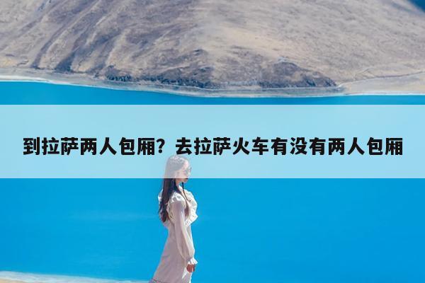 到拉萨两人包厢?去拉萨火车有没有两人包厢