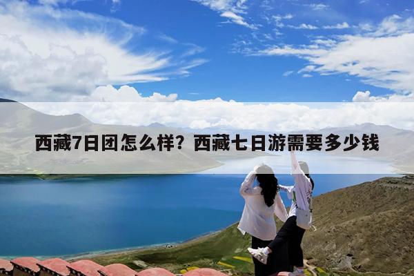 西藏7日团怎么样?西藏七日游需要多少钱