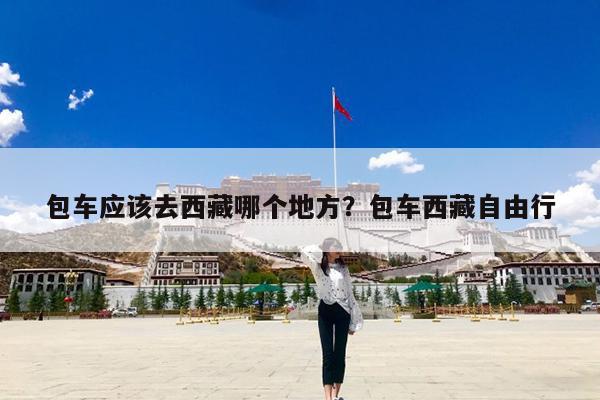 包车应该去西藏哪个地方?包车西藏自由行