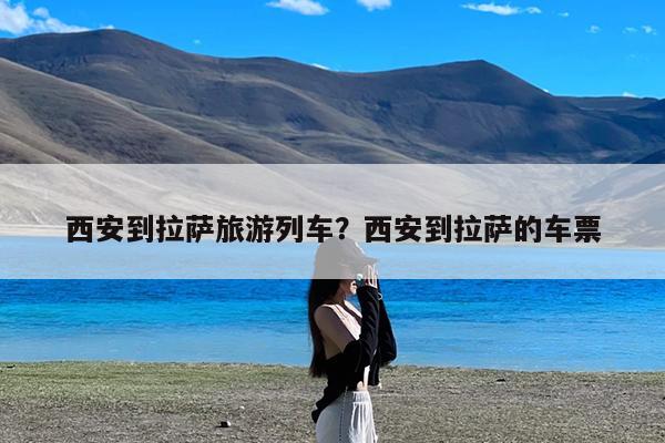 西安到拉萨旅游列车?西安到拉萨的车票