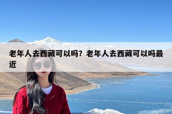 老年人去西藏可以吗?老年人去西藏可以吗最近