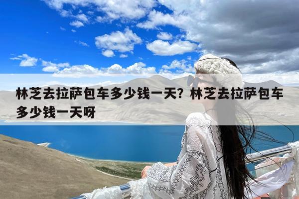 林芝去拉萨包车多少钱一天?林芝去拉萨包车多少钱一天呀