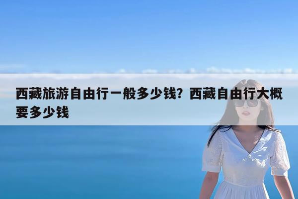 西藏旅游自由行一般多少钱?西藏自由行大概要多少钱
