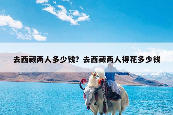 去西藏两人多少钱?去西藏两人得花多少钱