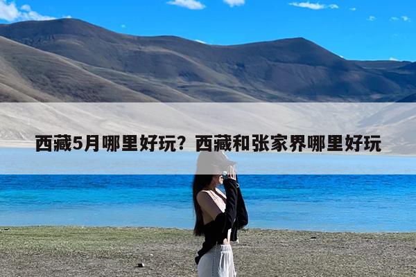 西藏5月哪里好玩?西藏和张家界哪里好玩