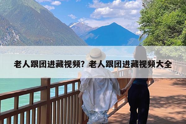 老人跟团进藏视频?老人跟团进藏视频大全