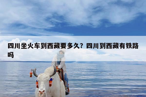 四川坐火车到西藏要多久?四川到西藏有铁路吗