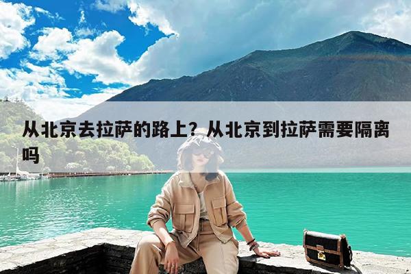 从北京去拉萨的路上?从北京到拉萨需要隔离吗