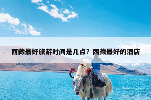 西藏最好旅游时间是几点?西藏最好的酒店