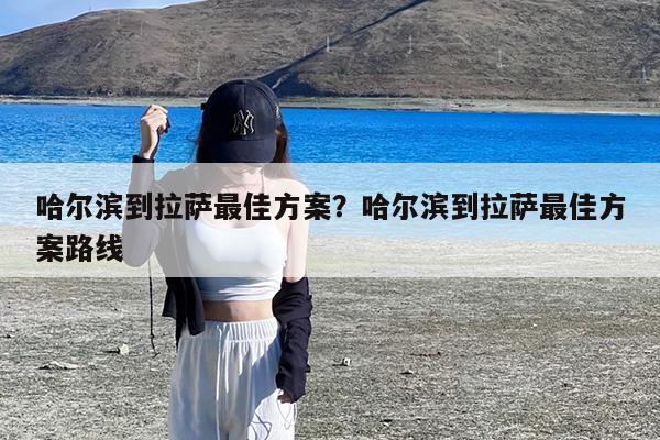 哈尔滨到拉萨最佳方案?哈尔滨到拉萨最佳方案路线