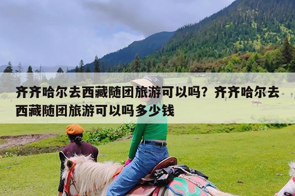齐齐哈尔去西藏随团旅游可以吗?齐齐哈尔去西藏随团旅游可以吗多少钱