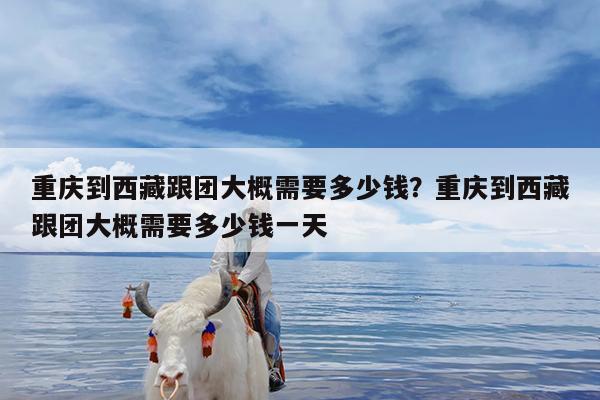 重庆到西藏跟团大概需要多少钱?重庆到西藏跟团大概需要多少钱一天