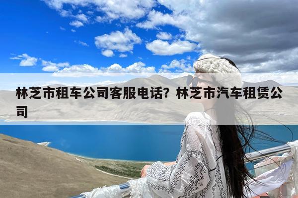 林芝市租车公司客服电话?林芝市汽车租赁公司