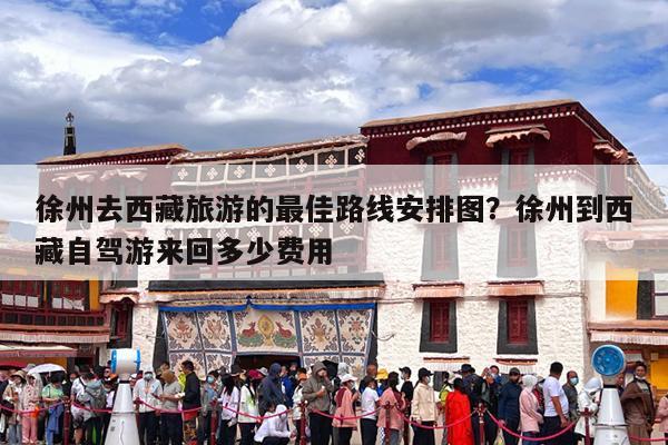 徐州去西藏旅游的最佳路线安排图?徐州到西藏自驾游来回多少费用