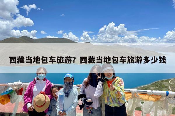 西藏当地包车旅游?西藏当地包车旅游多少钱