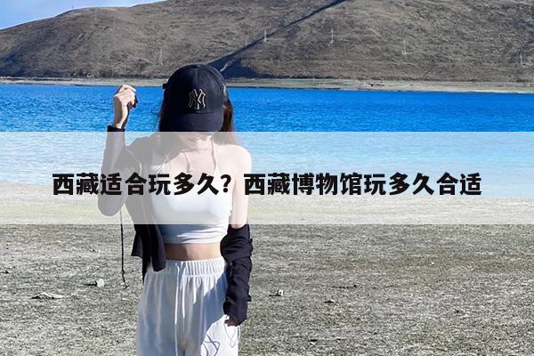 西藏适合玩多久?西藏博物馆玩多久合适