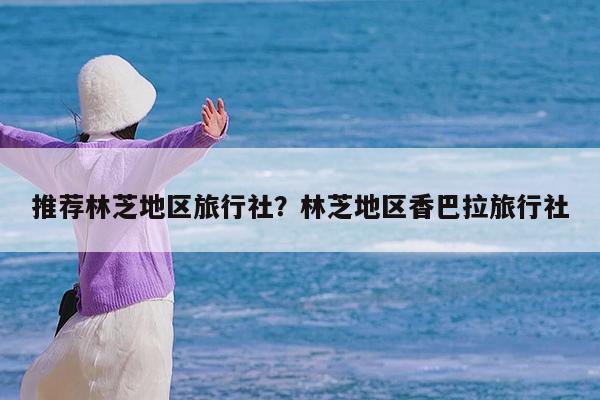 推荐林芝地区旅行社?林芝地区香巴拉旅行社