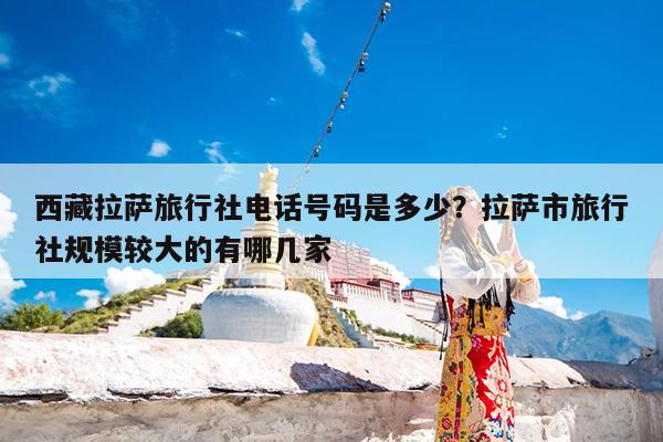 西藏拉萨旅行社电话号码是多少?拉萨市旅行社规模较大的有哪几家