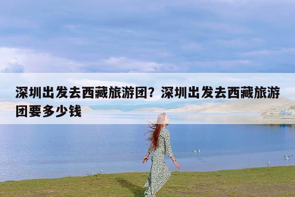 深圳出发去西藏旅游团?深圳出发去西藏旅游团要多少钱
