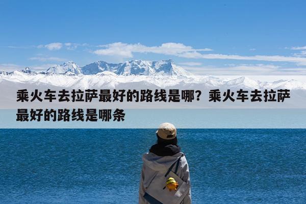 乘火车去拉萨最好的路线是哪?乘火车去拉萨最好的路线是哪条