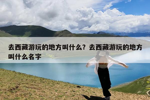 去西藏游玩的地方叫什么?去西藏游玩的地方叫什么名字
