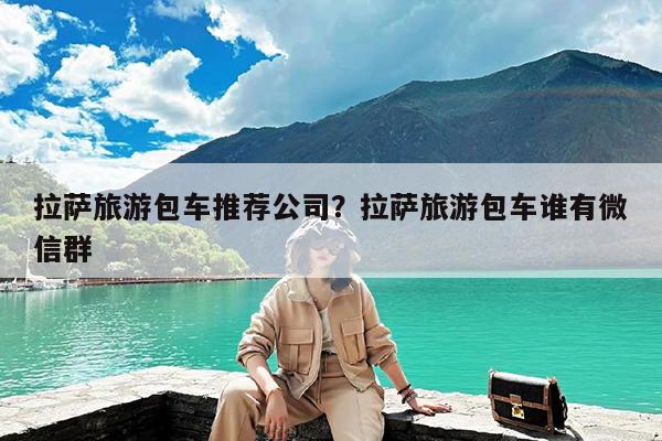 拉萨旅游包车推荐公司?拉萨旅游包车谁有微信群