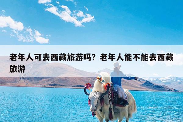 老年人可去西藏旅游吗?老年人能不能去西藏旅游