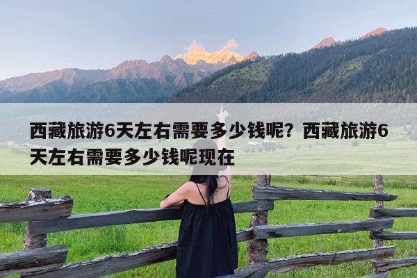 西藏旅游6天左右需要多少钱呢?西藏旅游6天左右需要多少钱呢现在