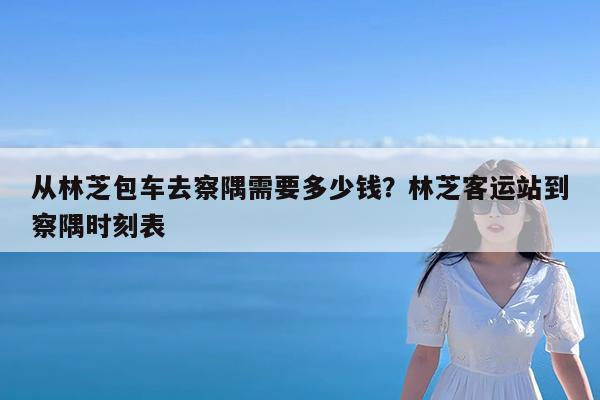 从林芝包车去察隅需要多少钱?林芝客运站到察隅时刻表